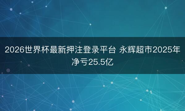 2026世界杯最新押注登录平台 永辉超市2025年净亏25.5亿