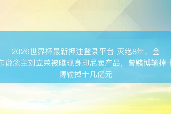 2026世界杯最新押注登录平台 灭绝8年，金立创举东说念主刘立荣被曝现身印尼卖产品，曾赌博输掉十几亿元