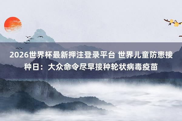 2026世界杯最新押注登录平台 世界儿童防患接种日：大众命令尽早接种轮状病毒疫苗