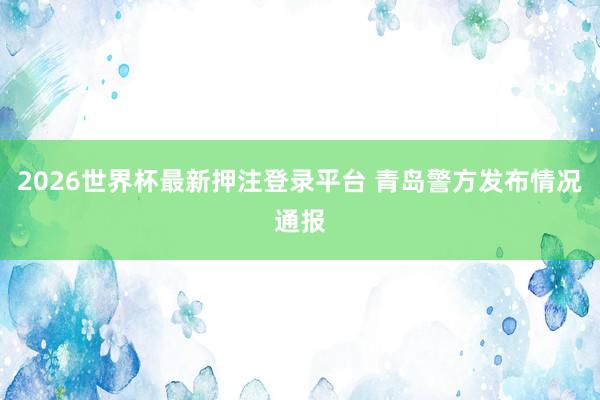 2026世界杯最新押注登录平台 青岛警方发布情况通报