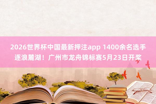 2026世界杯中国最新押注app 1400余名选手逐浪麓湖！广州市龙舟锦标赛5月23日开桨