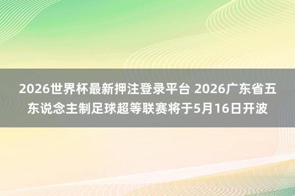 2026世界杯最新押注登录平台 2026广东省五东说念主制足球超等联赛将于5月16日开波