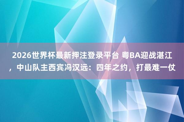 2026世界杯最新押注登录平台 粤BA迎战湛江,中山队主西宾冯汉远:四年之约,打最难一仗