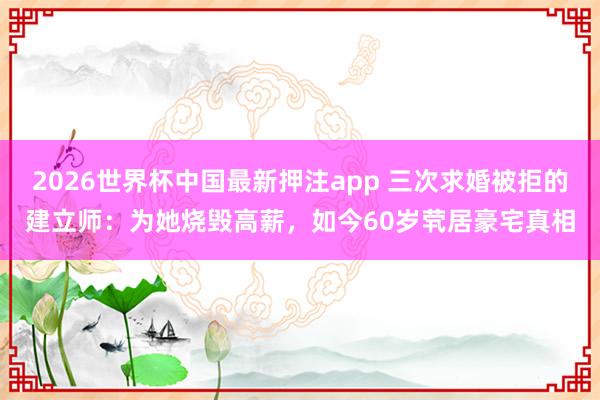 2026世界杯中国最新押注app 三次求婚被拒的建立师：为她烧毁高薪，如今60岁茕居豪宅真相