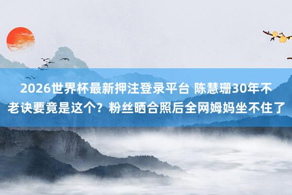 2026世界杯最新押注登录平台 陈慧珊30年不老诀要竟是这个？粉丝晒合照后全网姆妈坐不住了