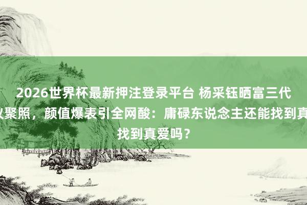 2026世界杯最新押注登录平台 杨采钰晒富三代老协议聚照，颜值爆表引全网酸：庸碌东说念主还能找到真爱吗？