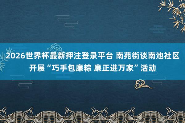 2026世界杯最新押注登录平台 南苑街谈南池社区开展“巧手包廉粽 廉正进万家”活动
