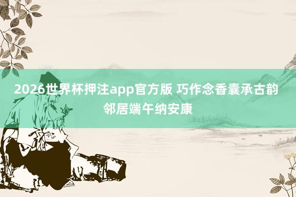 2026世界杯押注app官方版 巧作念香囊承古韵 邻居端午纳安康