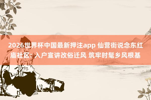 2026世界杯中国最新押注app 仙营街说念东红庙社区: 入户宣讲改俗迁风 筑牢时髦乡风根基