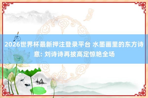 2026世界杯最新押注登录平台 水墨画里的东方诗意: 刘诗诗再披高定惊艳全场