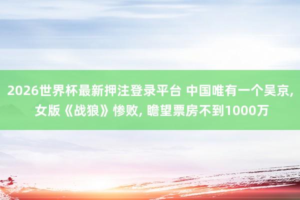 2026世界杯最新押注登录平台 中国唯有一个吴京， 女版《战狼》惨败， 瞻望票房不到1000万