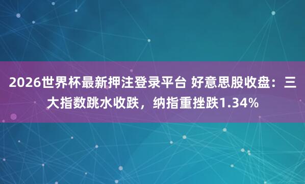 2026世界杯最新押注登录平台 好意思股收盘：三大指数跳水收跌，纳指重挫跌1.34%
