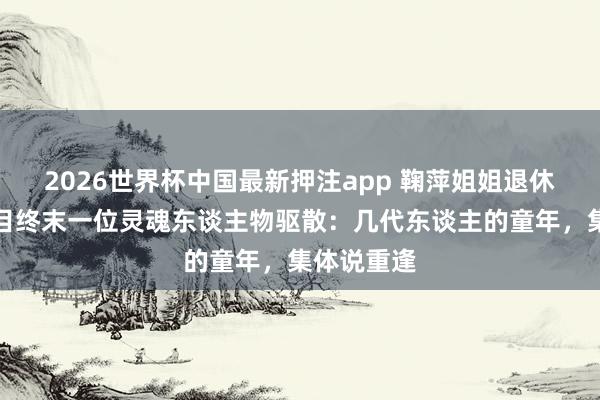2026世界杯中国最新押注app 鞠萍姐姐退休！少儿节目终末一位灵魂东谈主物驱散：几代东谈主的童年，集体说重逢