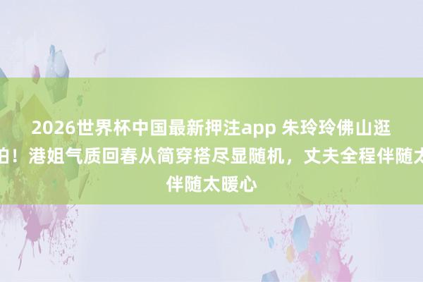 2026世界杯中国最新押注app 朱玲玲佛山逛街被拍!港姐气质回春从简穿搭尽显随机,丈夫全程伴随太暖心