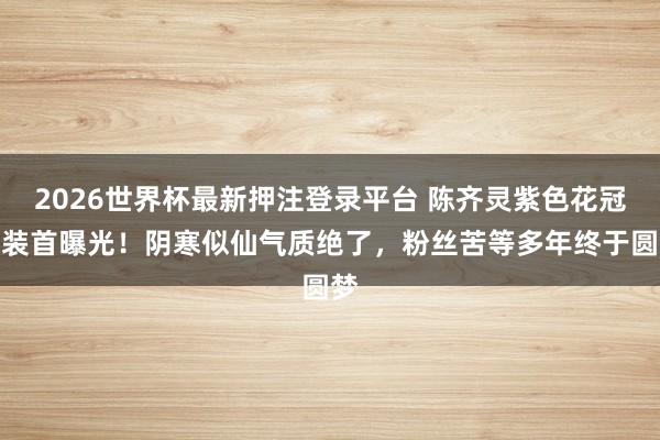 2026世界杯最新押注登录平台 陈齐灵紫色花冠古装首曝光!阴寒似仙气质绝了,粉丝苦等多年终于圆梦