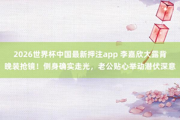 2026世界杯中国最新押注app 李嘉欣大露背晚装抢镜！侧身确实走光，老公贴心举动潜伏深意